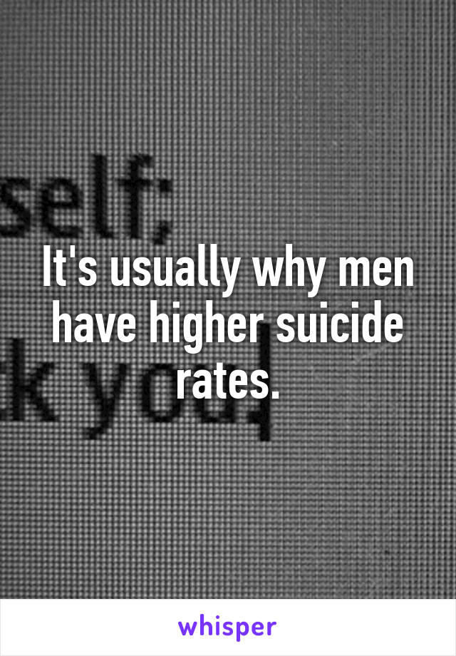 It's usually why men have higher suicide rates.