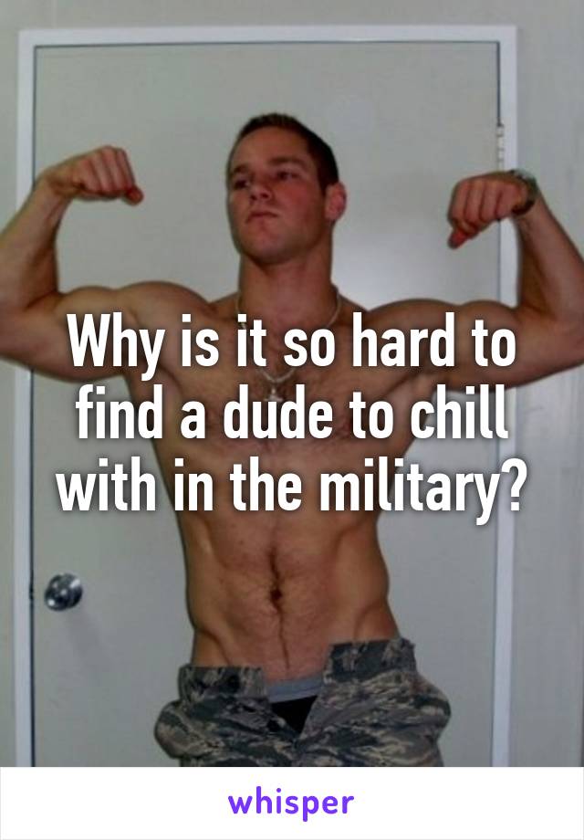 Why is it so hard to find a dude to chill with in the military?