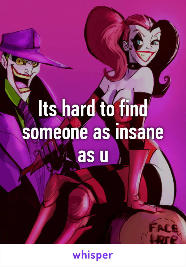 Its hard to find someone as insane as u