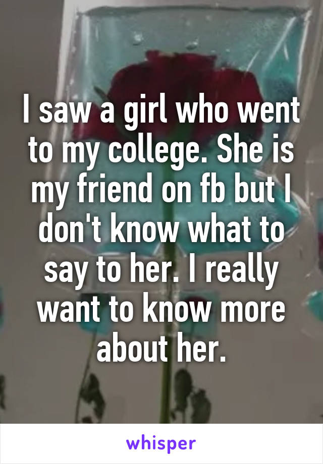 I saw a girl who went to my college. She is my friend on fb but I don't know what to say to her. I really want to know more about her.