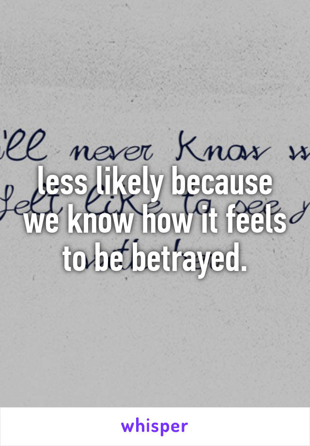 less likely because we know how it feels to be betrayed.