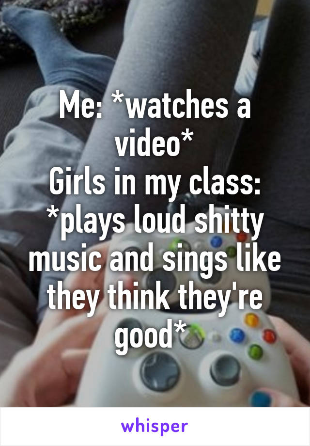 Me: *watches a video*
Girls in my class: *plays loud shitty music and sings like they think they're good* 