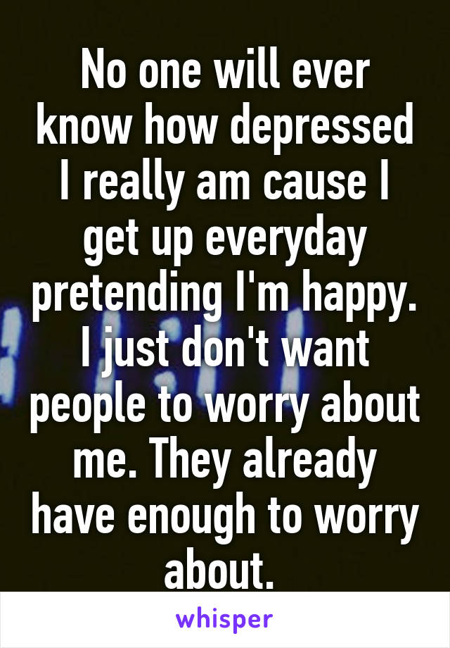 No one will ever know how depressed I really am cause I get up everyday pretending I'm happy. I just don't want people to worry about me. They already have enough to worry about. 