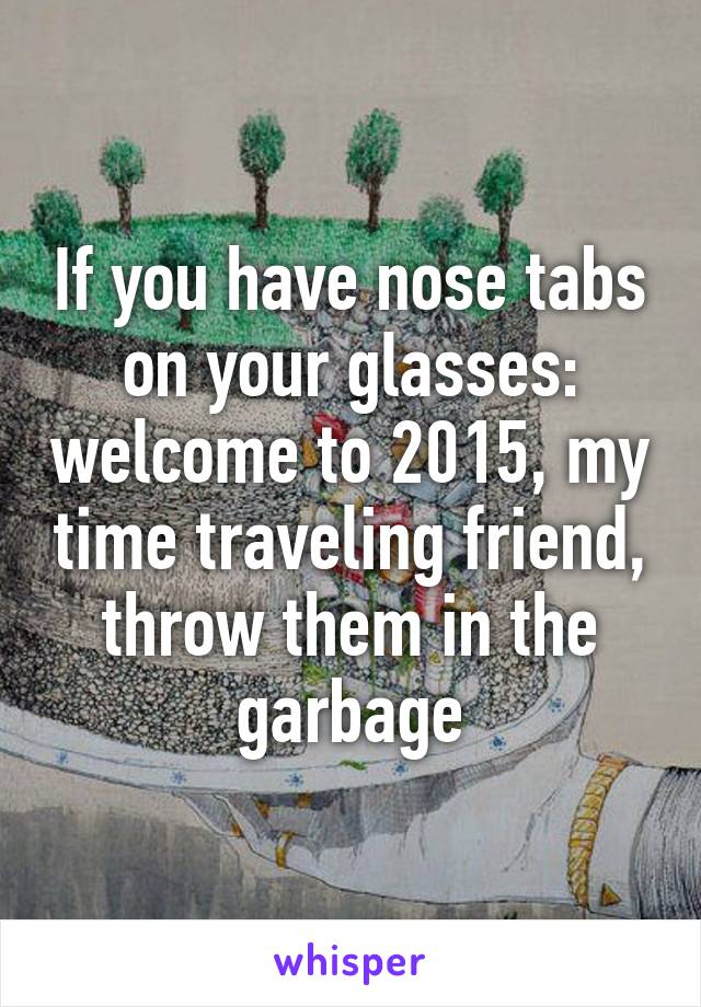 If you have nose tabs on your glasses: welcome to 2015, my time traveling friend, throw them in the garbage