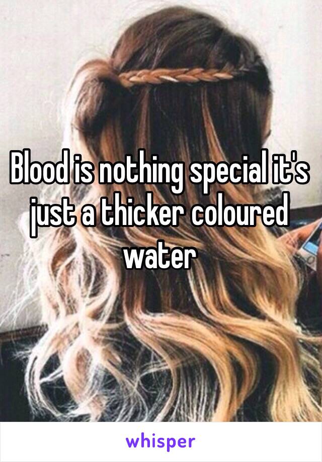 Blood is nothing special it's just a thicker coloured water 