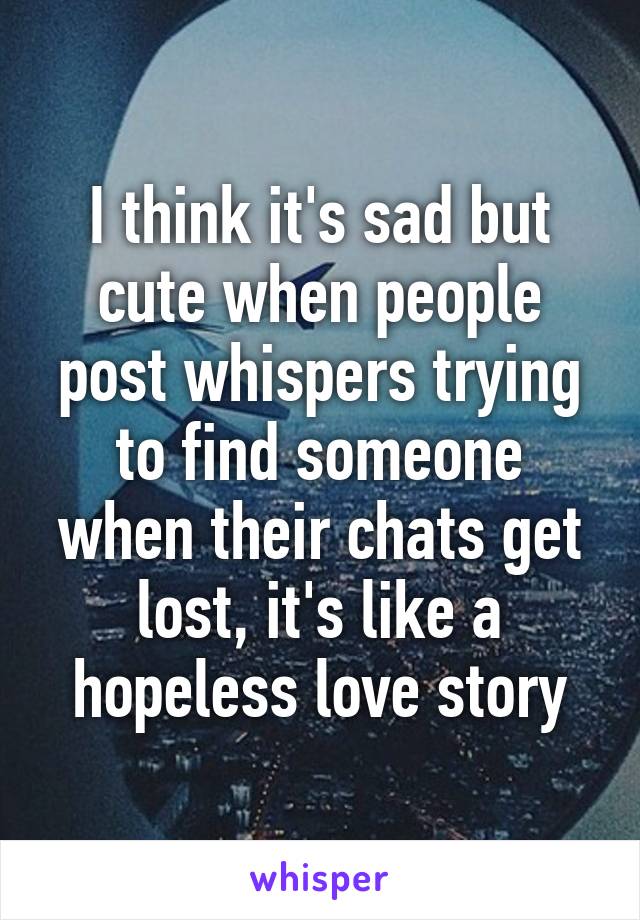 I think it's sad but cute when people post whispers trying to find someone when their chats get lost, it's like a hopeless love story