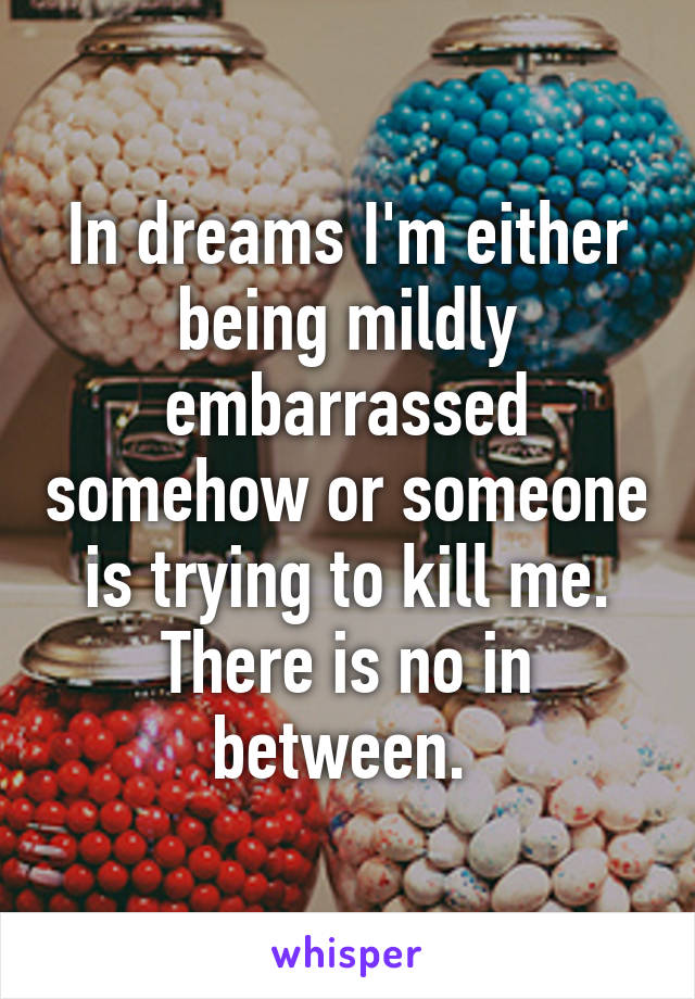 In dreams I'm either being mildly embarrassed somehow or someone is trying to kill me. There is no in between. 