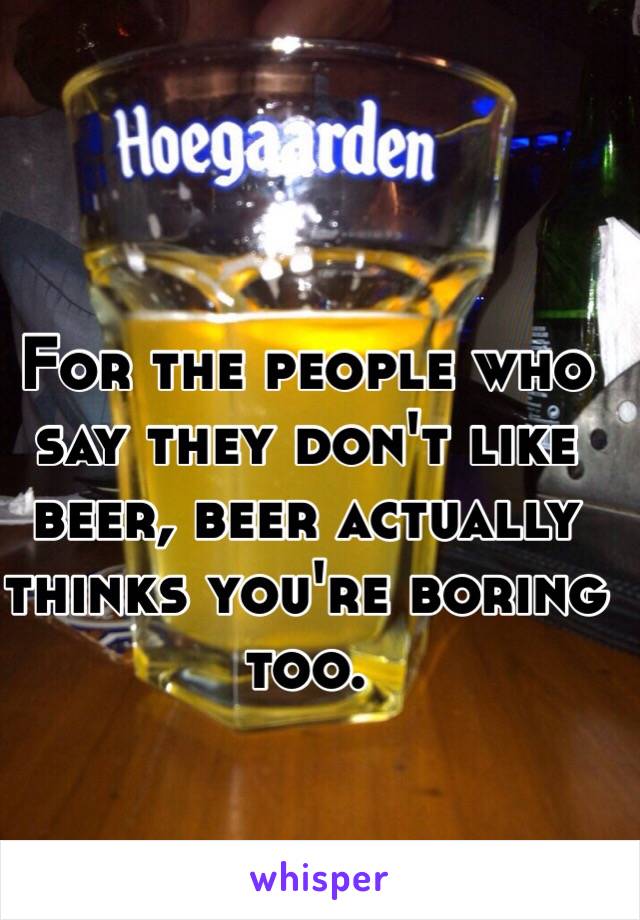 For the people who say they don't like beer, beer actually thinks you're boring too.