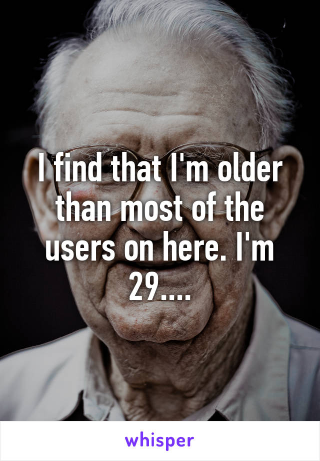 I find that I'm older than most of the users on here. I'm 29....