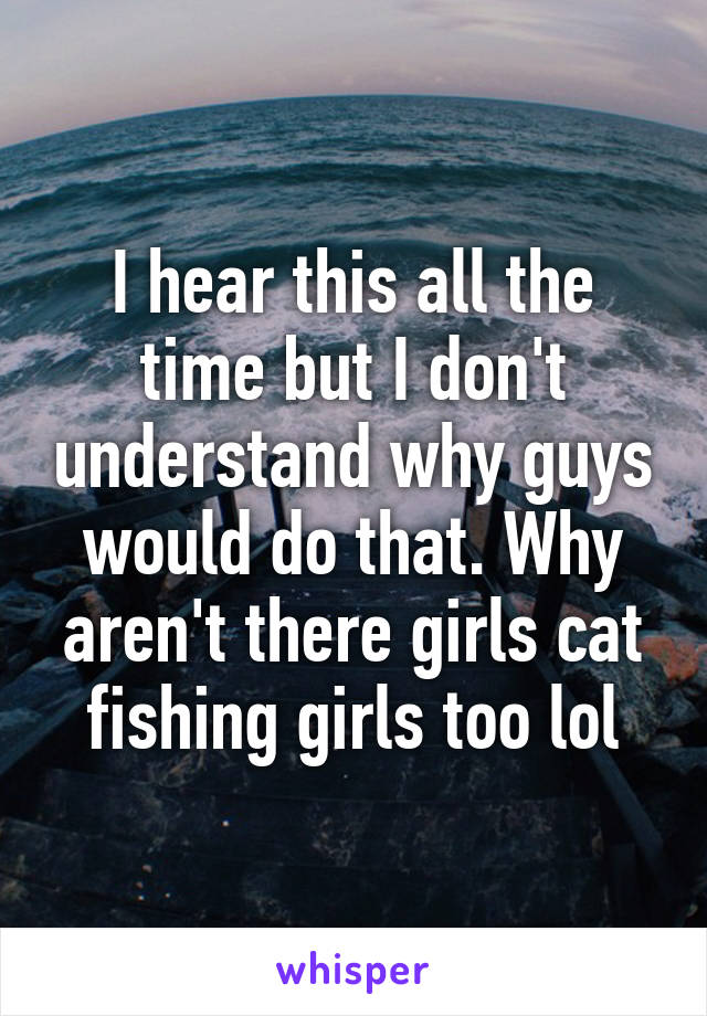 I hear this all the time but I don't understand why guys would do that. Why aren't there girls cat fishing girls too lol