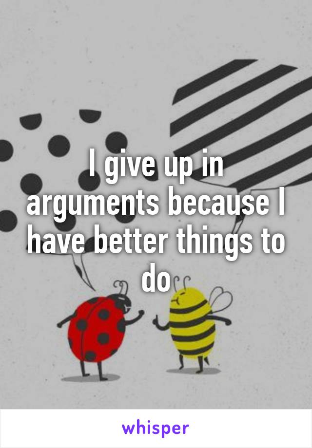 I give up in arguments because I have better things to do