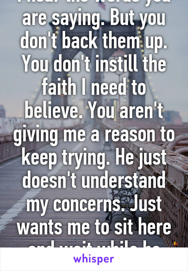 I hear the words you are saying. But you don't back them up. You don't instill the faith I need to believe. You aren't giving me a reason to keep trying. He just doesn't understand my concerns. Just wants me to sit here and wait while he moves on. 