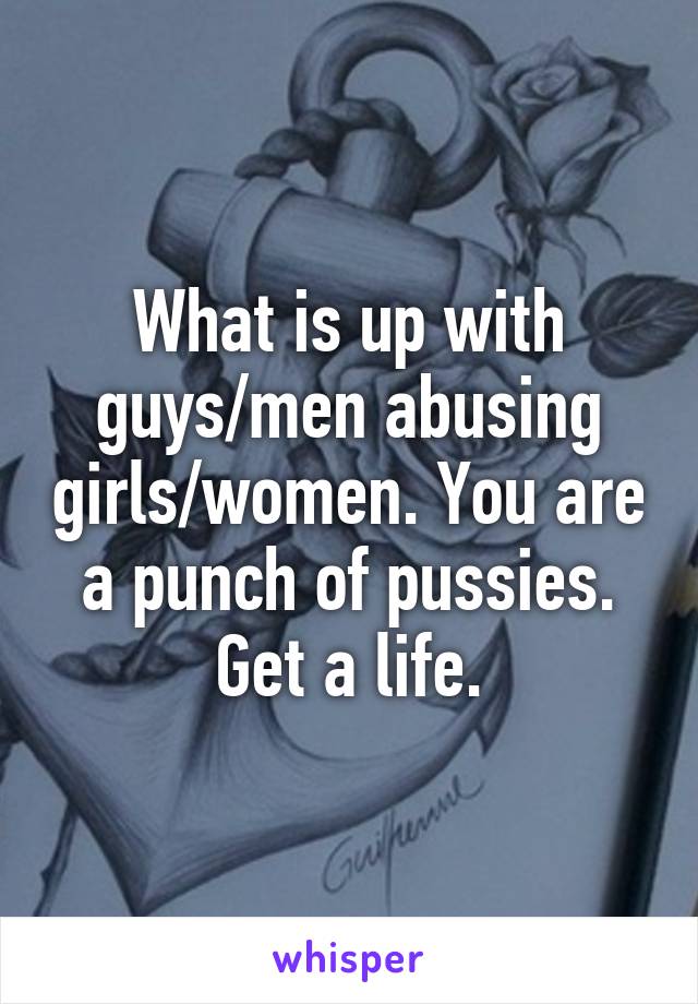 What is up with guys/men abusing girls/women. You are a punch of pussies. Get a life.