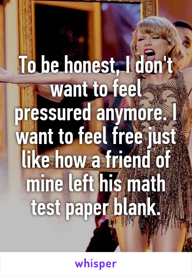 To be honest, I don't want to feel pressured anymore. I want to feel free just like how a friend of mine left his math test paper blank.