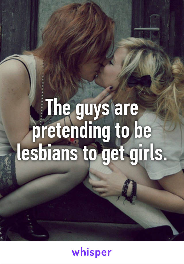 The guys are pretending to be lesbians to get girls.