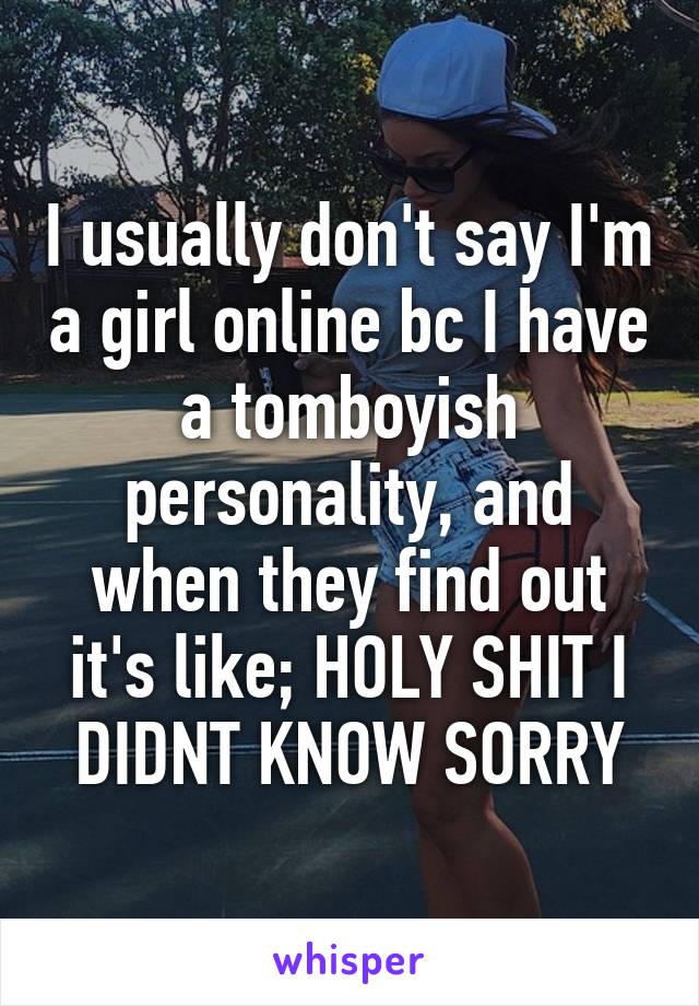 I usually don't say I'm a girl online bc I have a tomboyish personality, and when they find out it's like; HOLY SHIT I DIDNT KNOW SORRY