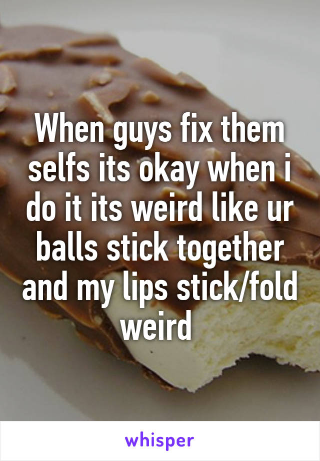 When guys fix them selfs its okay when i do it its weird like ur balls stick together and my lips stick/fold weird 