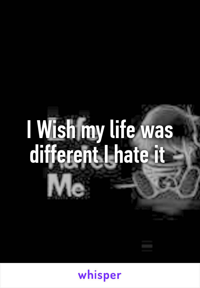 I Wish my life was different I hate it 