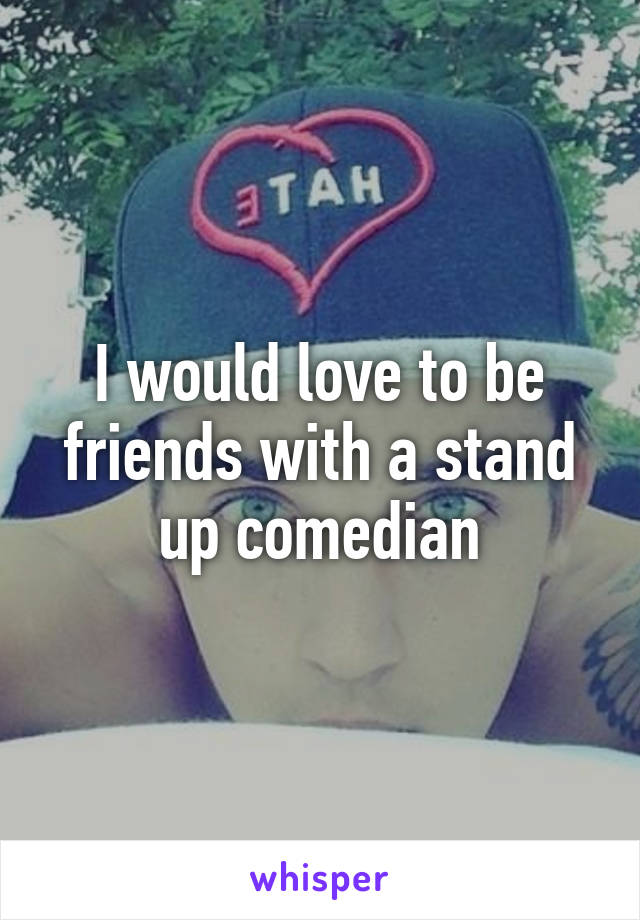 I would love to be friends with a stand up comedian