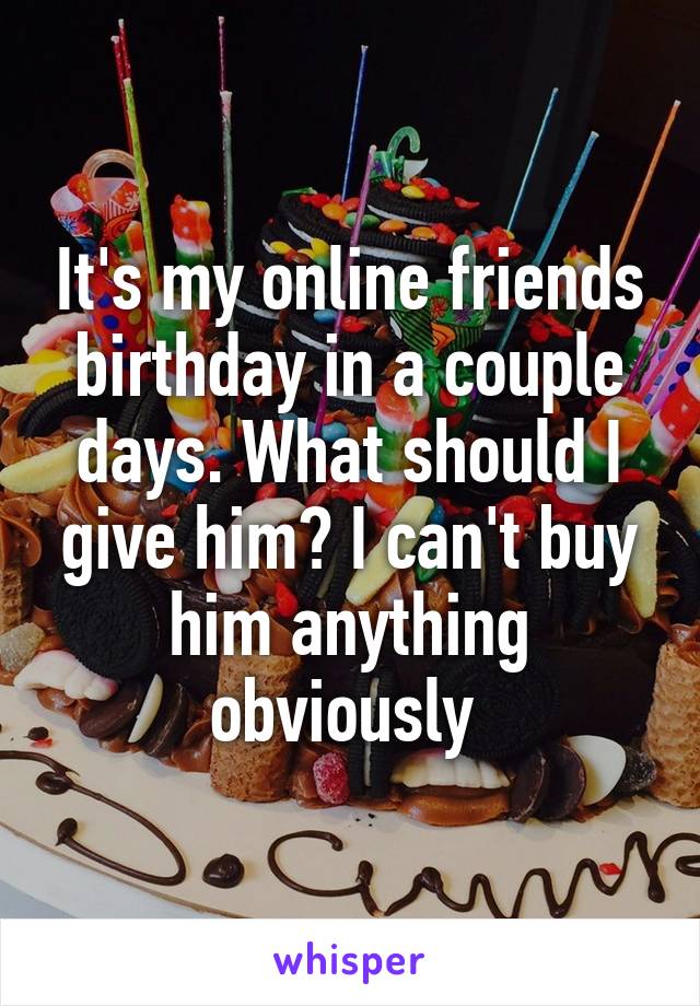 It's my online friends birthday in a couple days. What should I give him? I can't buy him anything obviously 