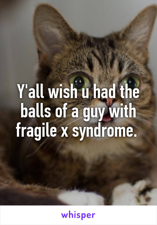 Y'all wish u had the balls of a guy with fragile x syndrome. 