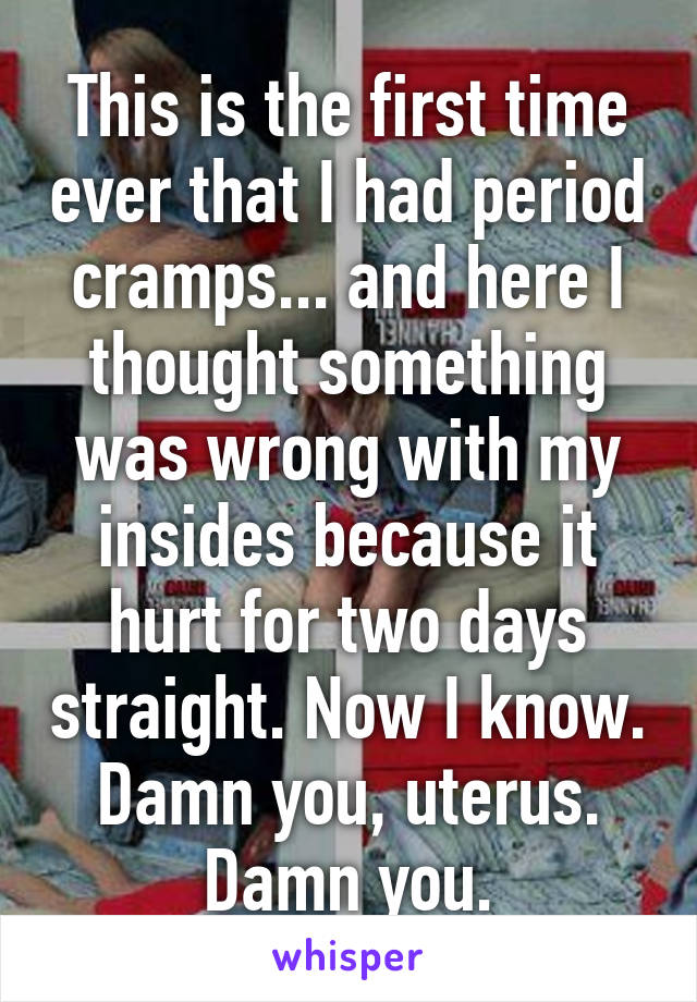 This is the first time ever that I had period cramps... and here I thought something was wrong with my insides because it hurt for two days straight. Now I know. Damn you, uterus. Damn you.