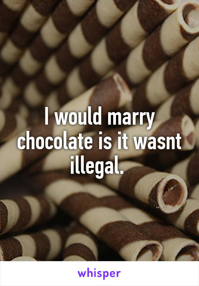 I would marry chocolate is it wasnt illegal. 