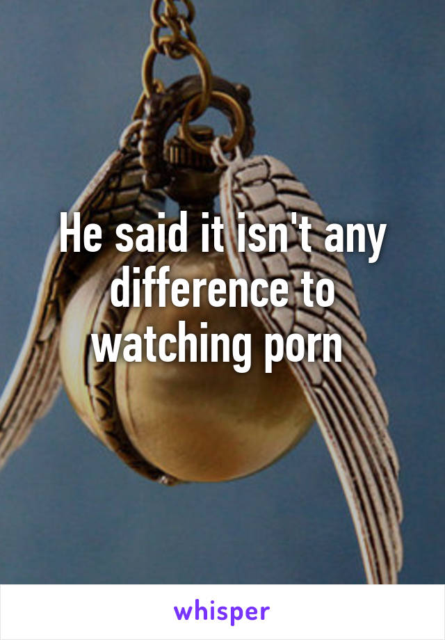 He said it isn't any difference to watching porn 
