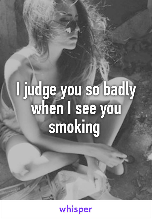 I judge you so badly when I see you smoking 