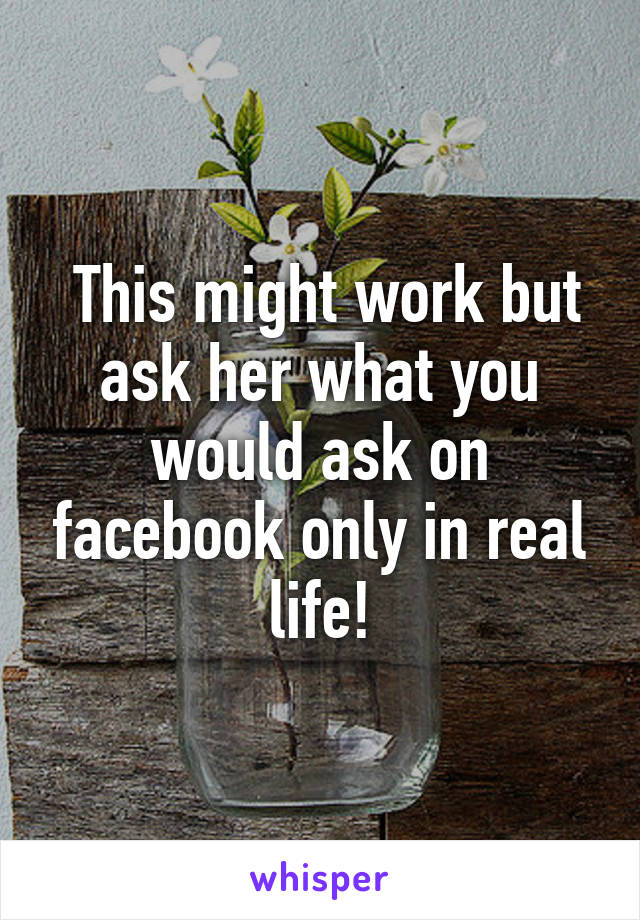  This might work but ask her what you would ask on facebook only in real life!