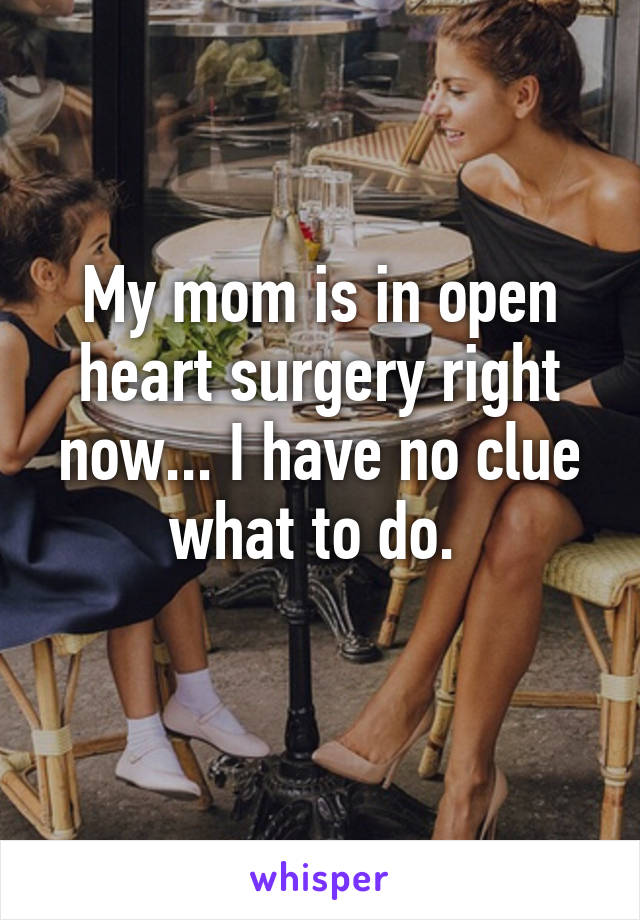 My mom is in open heart surgery right now... I have no clue what to do. 
