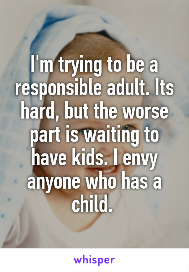 I'm trying to be a responsible adult. Its hard, but the worse part is waiting to have kids. I envy anyone who has a child. 