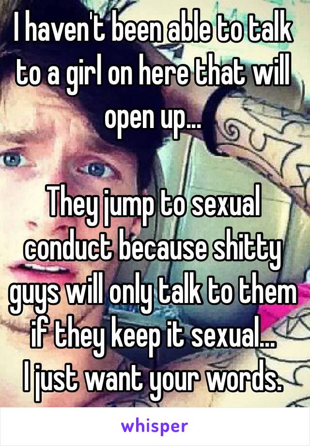 I haven't been able to talk to a girl on here that will open up...

They jump to sexual conduct because shitty guys will only talk to them if they keep it sexual...
I just want your words.