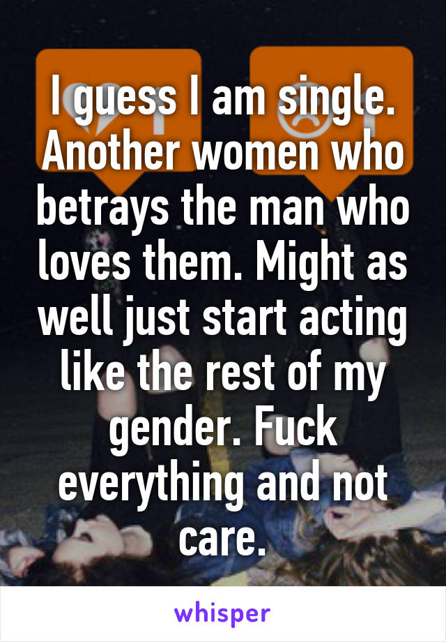 I guess I am single. Another women who betrays the man who loves them. Might as well just start acting like the rest of my gender. Fuck everything and not care.