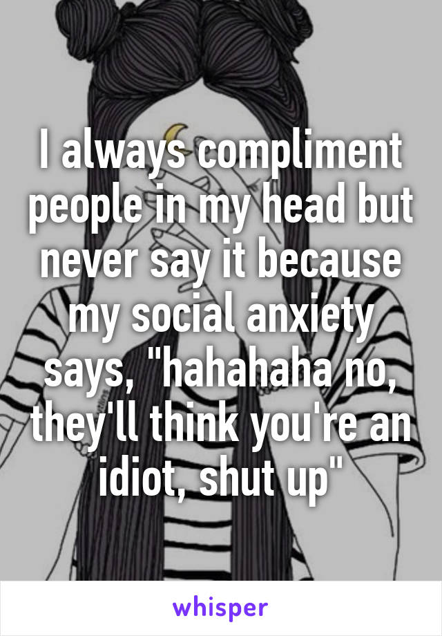 I always compliment people in my head but never say it because my social anxiety says, "hahahaha no, they'll think you're an idiot, shut up"