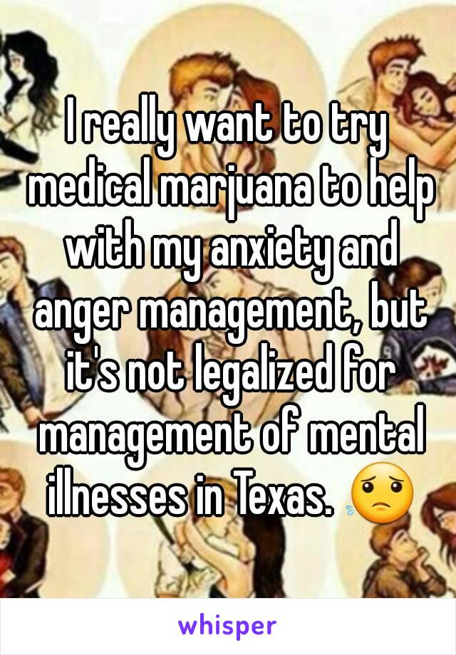 I really want to try medical marjuana to help with my anxiety and anger management, but it's not legalized for management of mental illnesses in Texas. 😟