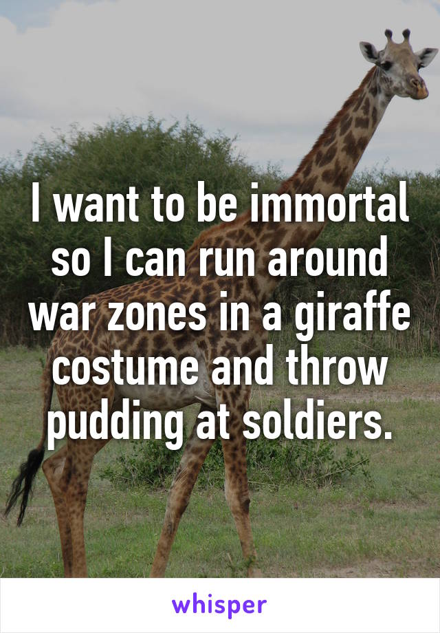 I want to be immortal so I can run around war zones in a giraffe costume and throw pudding at soldiers.