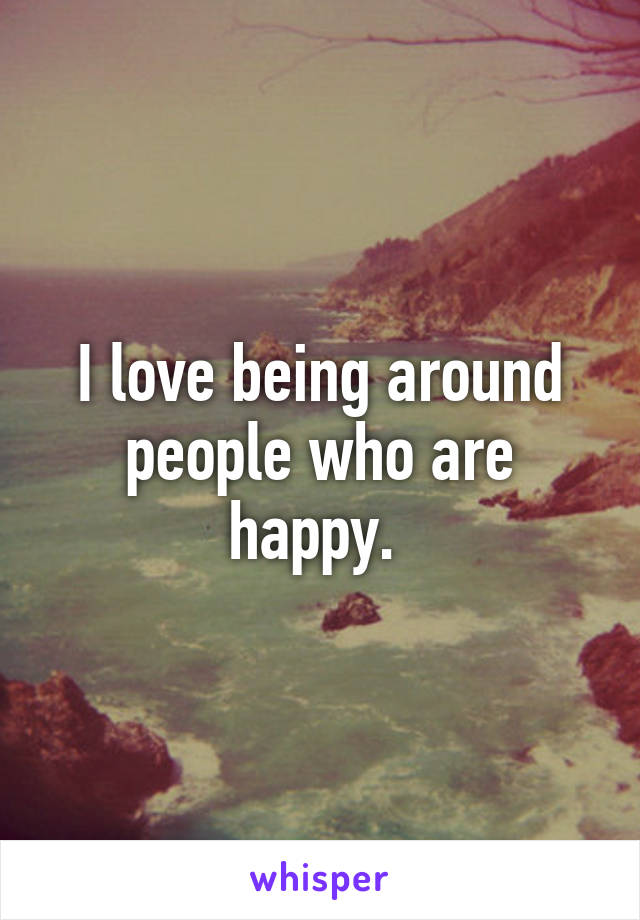 I love being around people who are happy. 