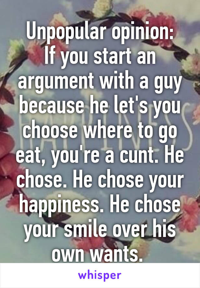 Unpopular opinion:
If you start an argument with a guy because he let's you choose where to go eat, you're a cunt. He chose. He chose your happiness. He chose your smile over his own wants. 