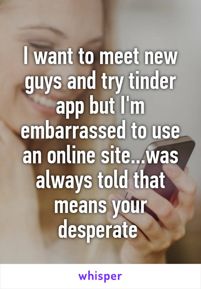 I want to meet new guys and try tinder app but I'm embarrassed to use an online site...was always told that means your desperate 