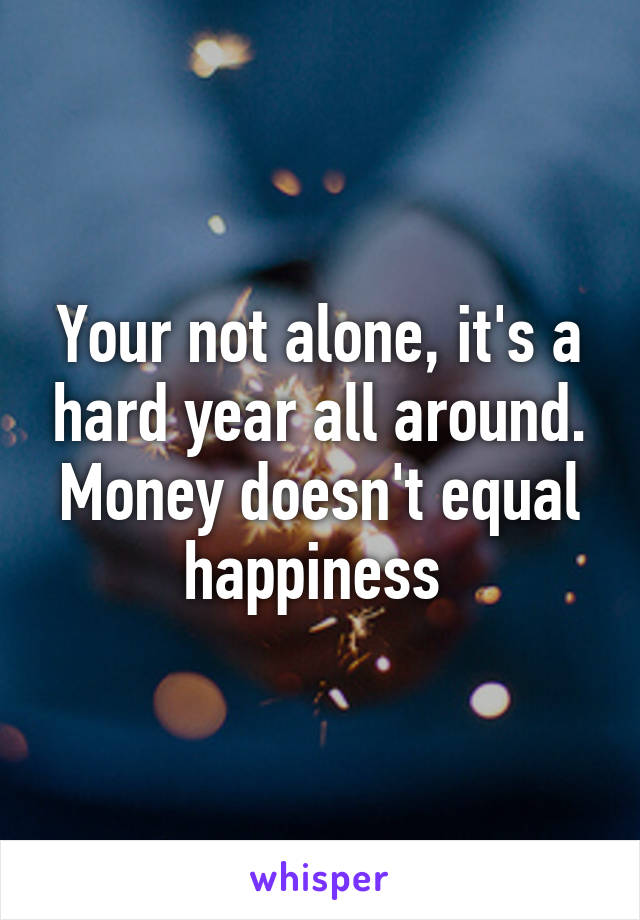 Your not alone, it's a hard year all around. Money doesn't equal happiness 