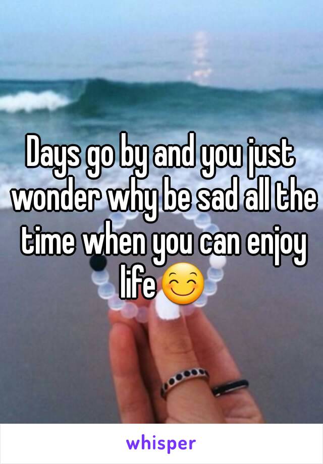 Days go by and you just wonder why be sad all the time when you can enjoy life😊