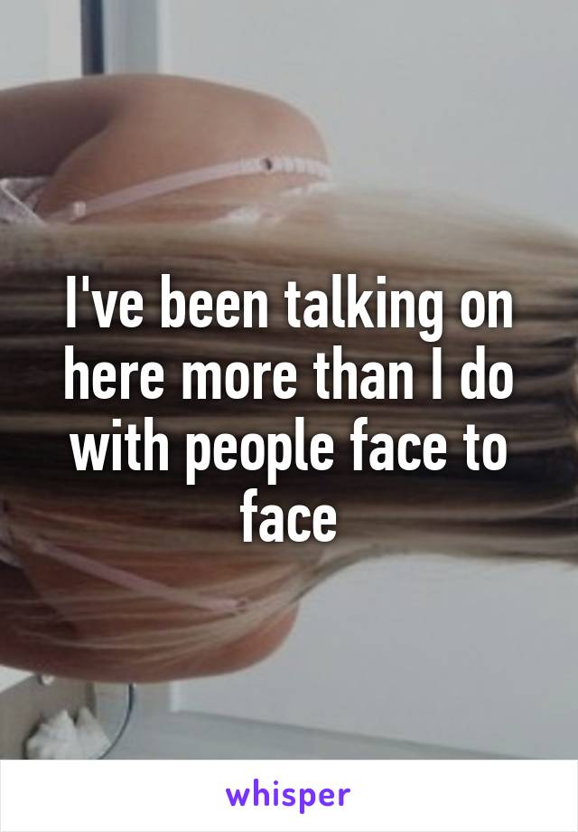 I've been talking on here more than I do with people face to face