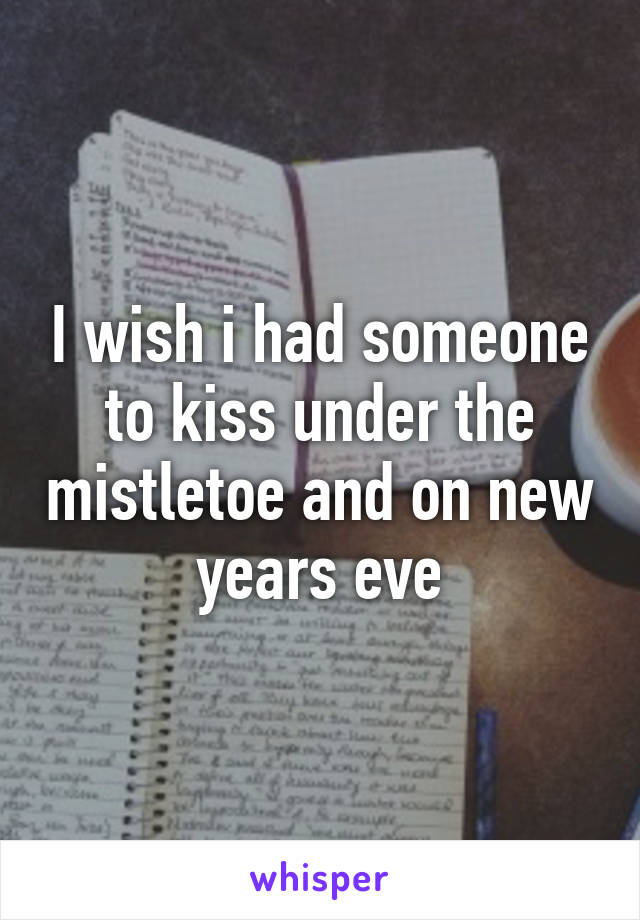 I wish i had someone to kiss under the mistletoe and on new years eve