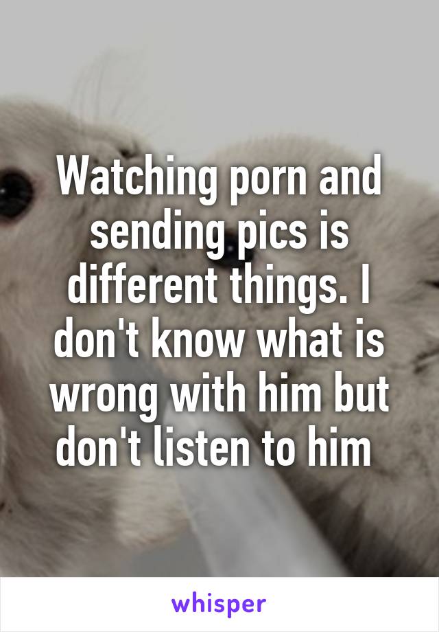 Watching porn and sending pics is different things. I don't know what is wrong with him but don't listen to him 