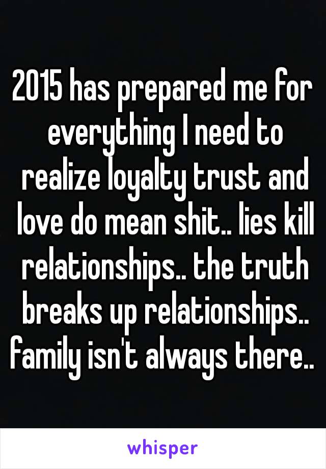 2015 has prepared me for everything I need to realize loyalty trust and love do mean shit.. lies kill relationships.. the truth breaks up relationships.. family isn't always there.. 