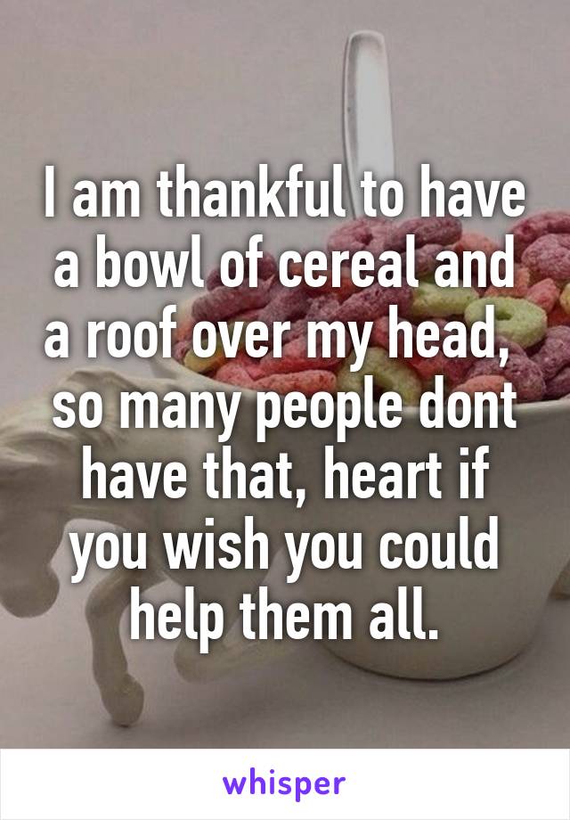 I am thankful to have a bowl of cereal and a roof over my head,  so many people dont have that, heart if you wish you could help them all.