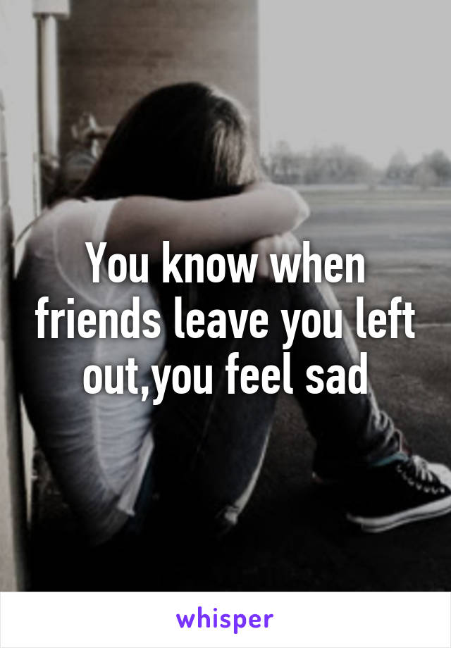 You know when friends leave you left out,you feel sad