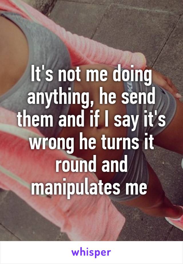 It's not me doing anything, he send them and if I say it's wrong he turns it round and manipulates me 