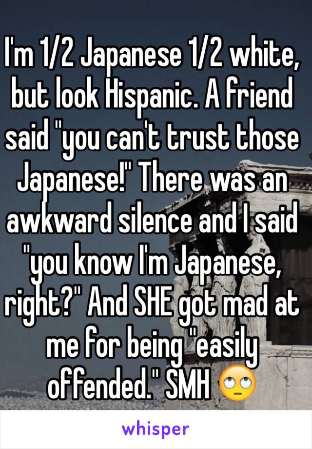 I'm 1/2 Japanese 1/2 white, but look Hispanic. A friend said "you can't trust those Japanese!" There was an awkward silence and I said "you know I'm Japanese, right?" And SHE got mad at me for being "easily offended." SMH 🙄